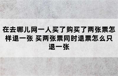 在去哪儿网一人买了购买了两张票怎样退一张 买两张票同时退票怎么只退一张